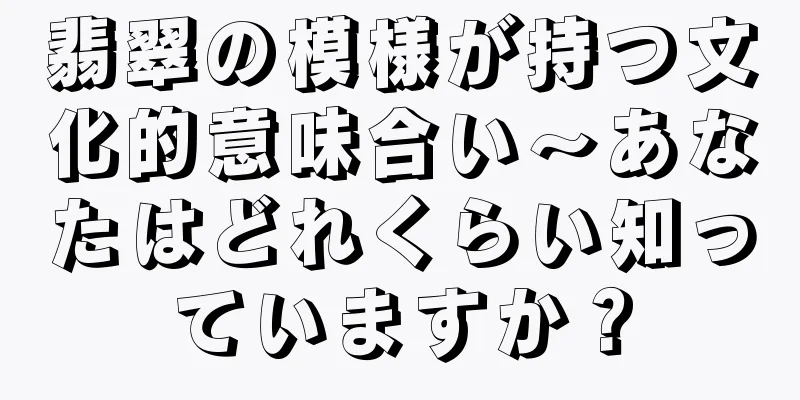 翡翠の模様が持つ文化的意味合い～あなたはどれくらい知っていますか？