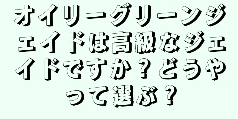 オイリーグリーンジェイドは高級なジェイドですか？どうやって選ぶ？
