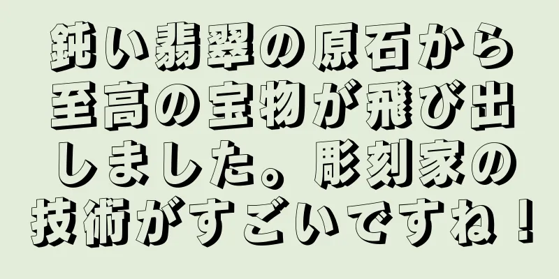 鈍い翡翠の原石から至高の宝物が飛び出しました。彫刻家の技術がすごいですね！