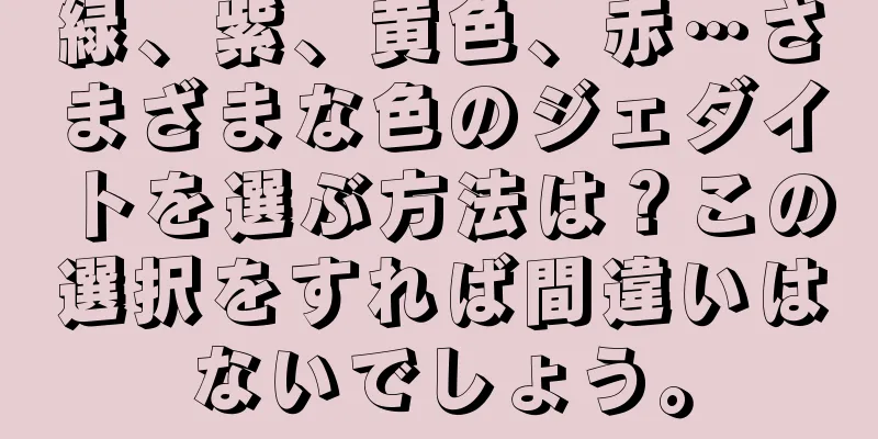 緑、紫、黄色、赤…さまざまな色のジェダイトを選ぶ方法は？この選択をすれば間違いはないでしょう。