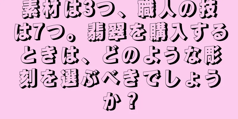 素材は3つ、職人の技は7つ。翡翠を購入するときは、どのような彫刻を選ぶべきでしょうか？