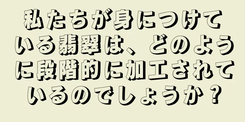 私たちが身につけている翡翠は、どのように段階的に加工されているのでしょうか？