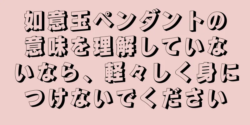 如意玉ペンダントの意味を理解していないなら、軽々しく身につけないでください