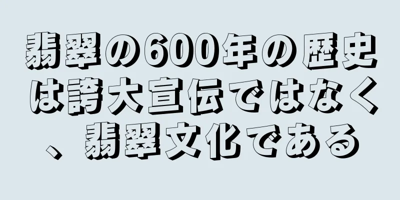 翡翠の600年の歴史は誇大宣伝ではなく、翡翠文化である