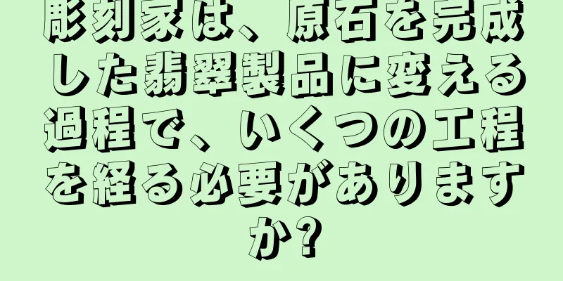彫刻家は、原石を完成した翡翠製品に変える過程で、いくつの工程を経る必要がありますか?