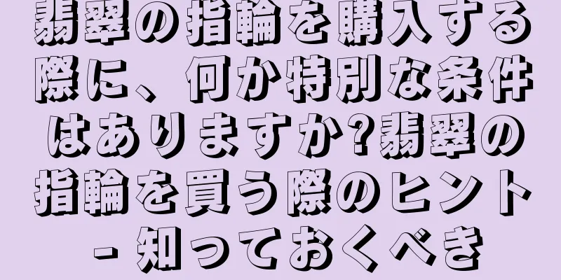 翡翠の指輪を購入する際に、何か特別な条件はありますか?翡翠の指輪を買う際のヒント - 知っておくべき