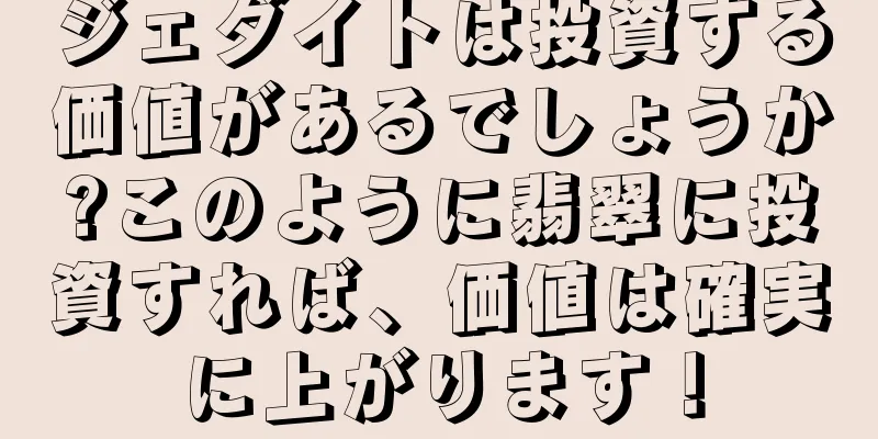 ジェダイトは投資する価値があるでしょうか?このように翡翠に投資すれば、価値は確実に上がります！