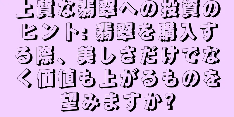 上質な翡翠への投資のヒント: 翡翠を購入する際、美しさだけでなく価値も上がるものを望みますか?
