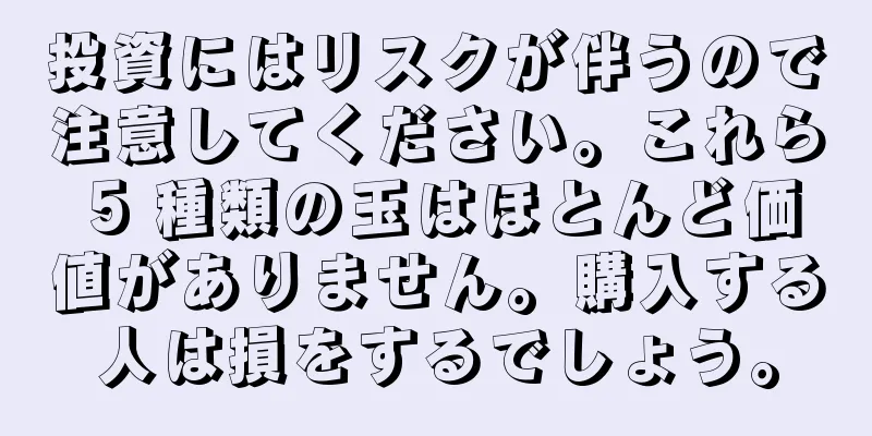 投資にはリスクが伴うので注意してください。これら 5 種類の玉はほとんど価値がありません。購入する人は損をするでしょう。