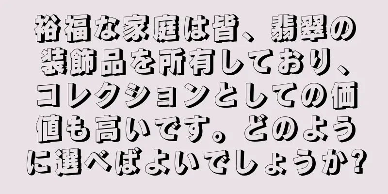 裕福な家庭は皆、翡翠の装飾品を所有しており、コレクションとしての価値も高いです。どのように選べばよいでしょうか?