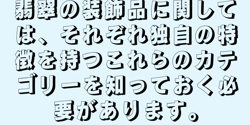 翡翠の装飾品に関しては、それぞれ独自の特徴を持つこれらのカテゴリーを知っておく必要があります。