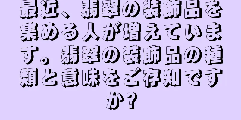 最近、翡翠の装飾品を集める人が増えています。翡翠の装飾品の種類と意味をご存知ですか?