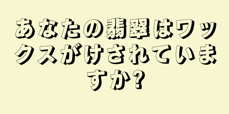 あなたの翡翠はワックスがけされていますか?