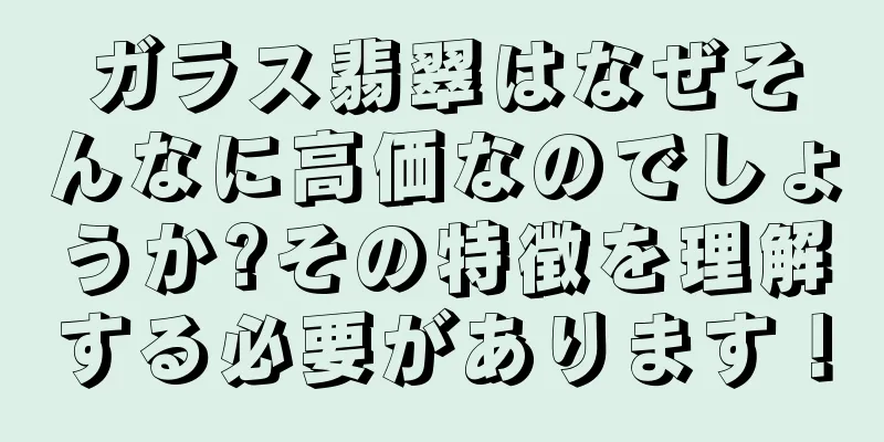 ガラス翡翠はなぜそんなに高価なのでしょうか?その特徴を理解する必要があります！
