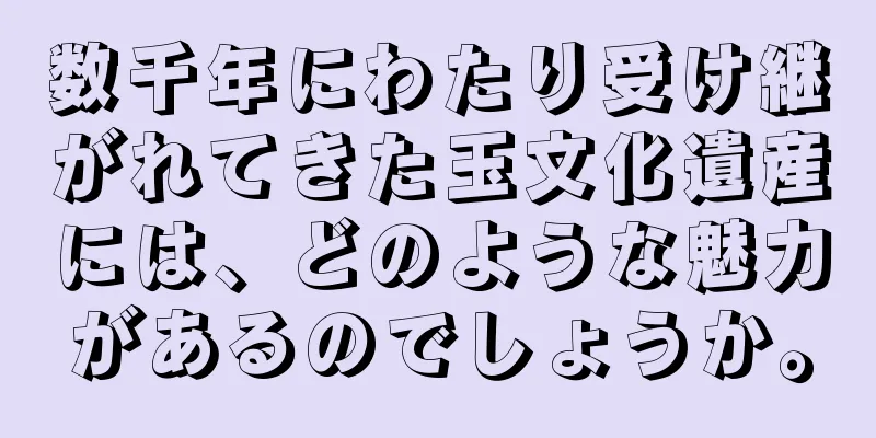 数千年にわたり受け継がれてきた玉文化遺産には、どのような魅力があるのでしょうか。