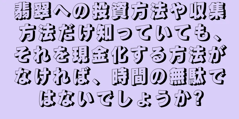 翡翠への投資方法や収集方法だけ知っていても、それを現金化する方法がなければ、時間の無駄ではないでしょうか?