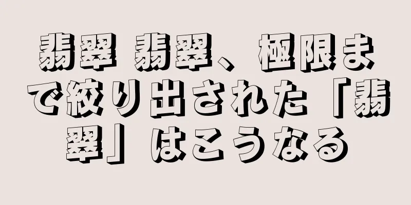翡翠 翡翠、極限まで絞り出された「翡翠」はこうなる