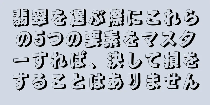 翡翠を選ぶ際にこれらの5つの要素をマスターすれば、決して損をすることはありません