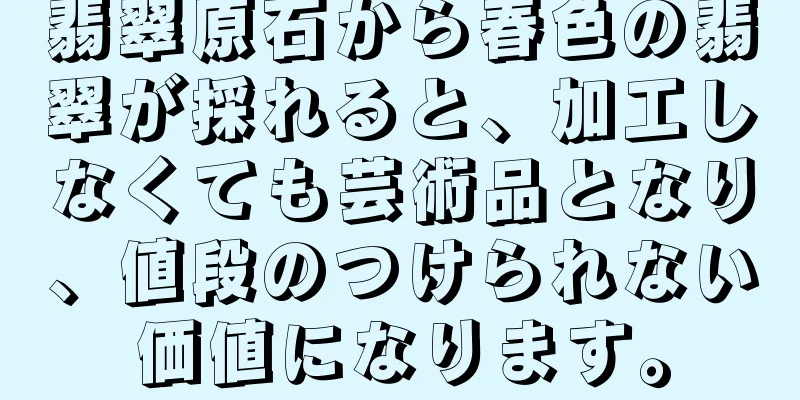 翡翠原石から春色の翡翠が採れると、加工しなくても芸術品となり、値段のつけられない価値になります。