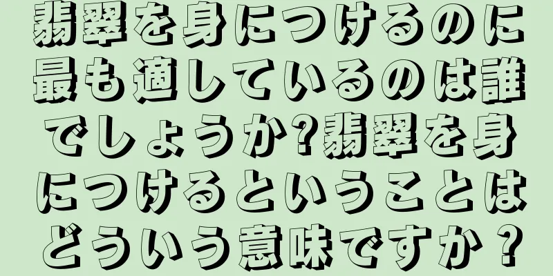 翡翠を身につけるのに最も適しているのは誰でしょうか?翡翠を身につけるということはどういう意味ですか？