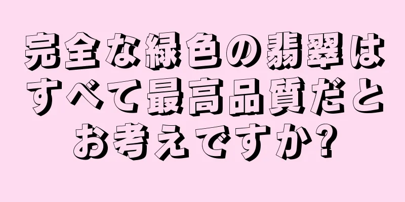 完全な緑色の翡翠はすべて最高品質だとお考えですか?