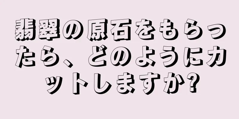 翡翠の原石をもらったら、どのようにカットしますか?
