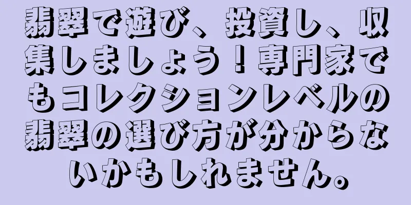 翡翠で遊び、投資し、収集しましょう！専門家でもコレクションレベルの翡翠の選び方が分からないかもしれません。
