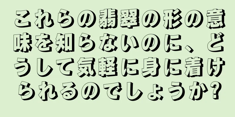 これらの翡翠の形の意味を知らないのに、どうして気軽に身に着けられるのでしょうか?