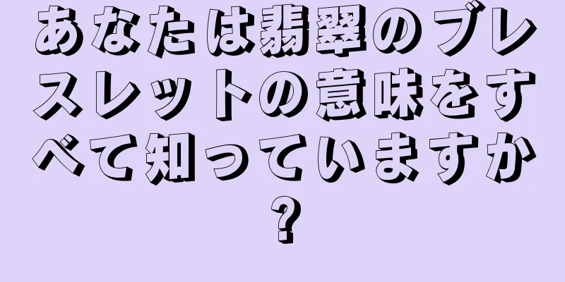 あなたは翡翠のブレスレットの意味をすべて知っていますか?