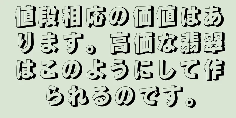 値段相応の価値はあります。高価な翡翠はこのようにして作られるのです。