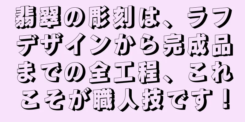 翡翠の彫刻は、ラフデザインから完成品までの全工程、これこそが職人技です！