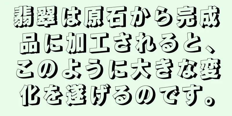 翡翠は原石から完成品に加工されると、このように大きな変化を遂げるのです。