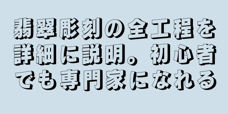 翡翠彫刻の全工程を詳細に説明。初心者でも専門家になれる