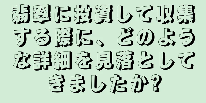 翡翠に投資して収集する際に、どのような詳細を見落としてきましたか?