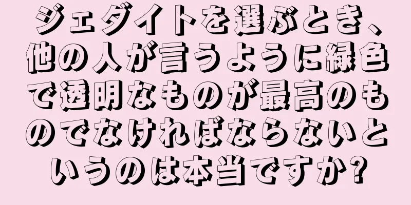 ジェダイトを選ぶとき、他の人が言うように緑色で透明なものが最高のものでなければならないというのは本当ですか?