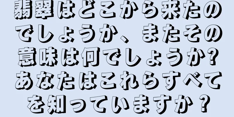 翡翠はどこから来たのでしょうか、またその意味は何でしょうか?あなたはこれらすべてを知っていますか？