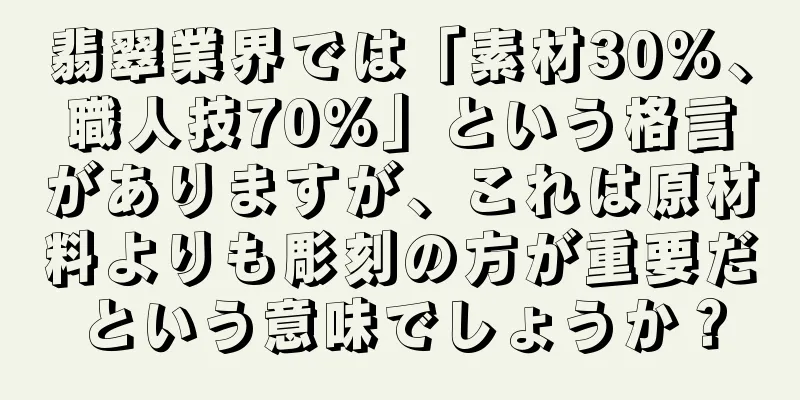 翡翠業界では「素材30%、職人技70%」という格言がありますが、これは原材料よりも彫刻の方が重要だという意味でしょうか？