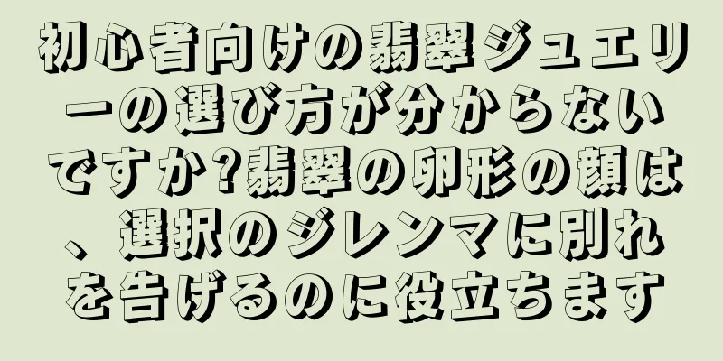初心者向けの翡翠ジュエリーの選び方が分からないですか?翡翠の卵形の顔は、選択のジレンマに別れを告げるのに役立ちます
