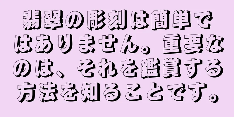 翡翠の彫刻は簡単ではありません。重要なのは、それを鑑賞する方法を知ることです。