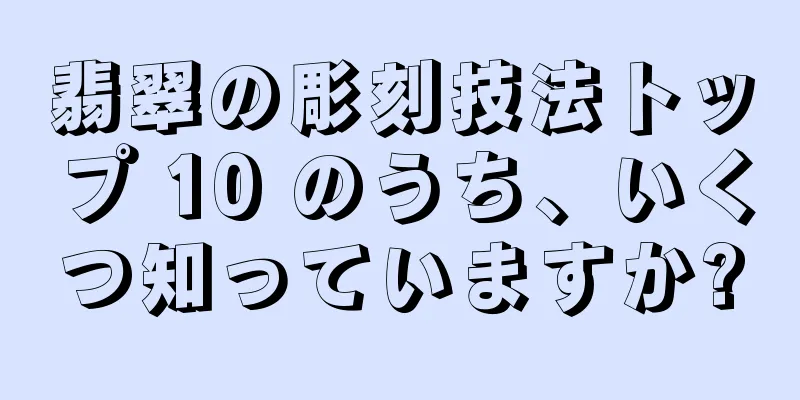 翡翠の彫刻技法トップ 10 のうち、いくつ知っていますか?