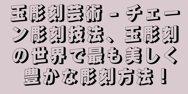 玉彫刻芸術 - チェーン彫刻技法、玉彫刻の世界で最も美しく豊かな彫刻方法！