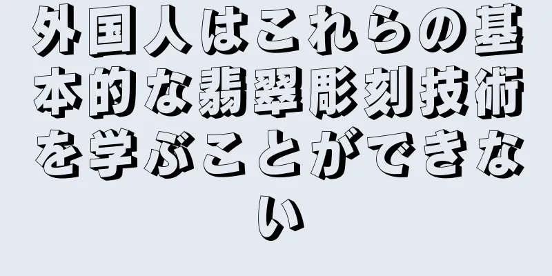 外国人はこれらの基本的な翡翠彫刻技術を学ぶことができない