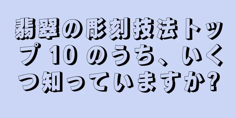 翡翠の彫刻技法トップ 10 のうち、いくつ知っていますか?