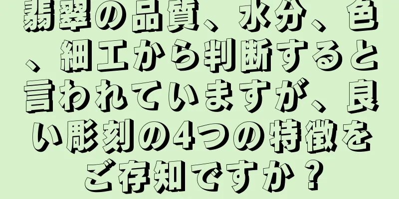 翡翠の品質、水分、色、細工から判断すると言われていますが、良い彫刻の4つの特徴をご存知ですか？
