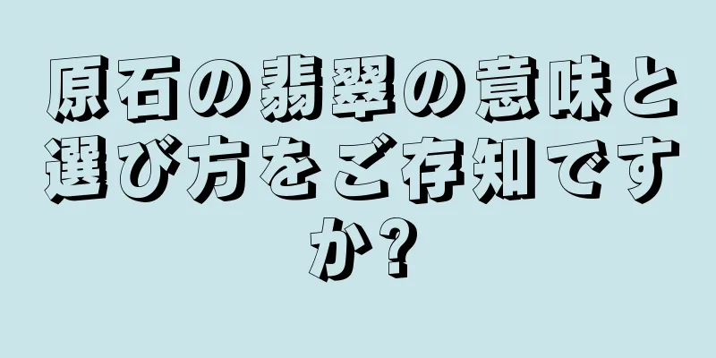 原石の翡翠の意味と選び方をご存知ですか?