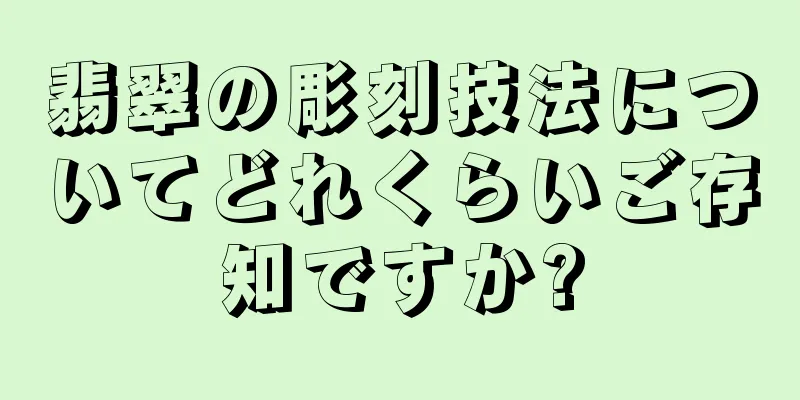 翡翠の彫刻技法についてどれくらいご存知ですか?