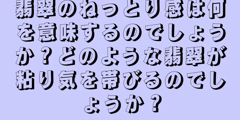 翡翠のねっとり感は何を意味するのでしょうか？どのような翡翠が粘り気を帯びるのでしょうか？