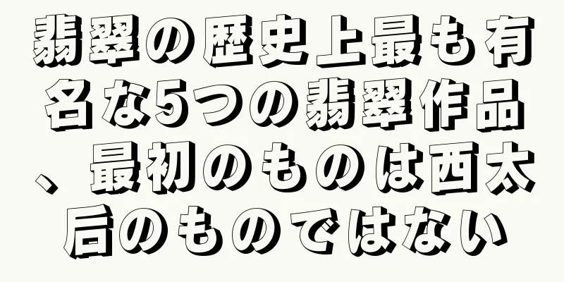 翡翠の歴史上最も有名な5つの翡翠作品、最初のものは西太后のものではない