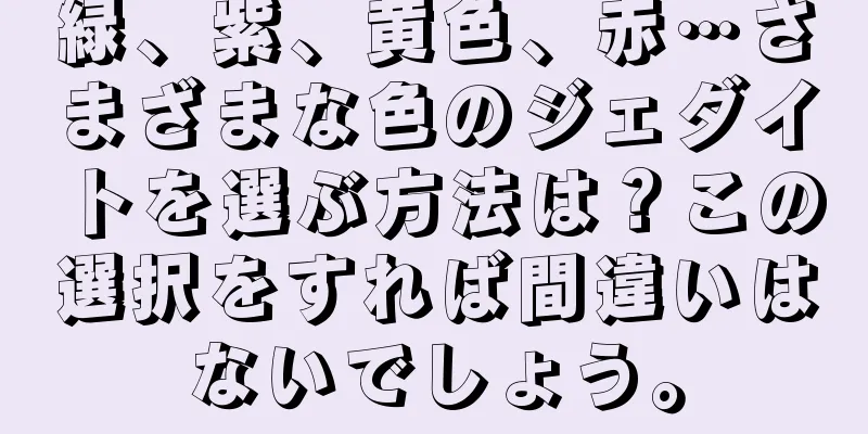緑、紫、黄色、赤…さまざまな色のジェダイトを選ぶ方法は？この選択をすれば間違いはないでしょう。