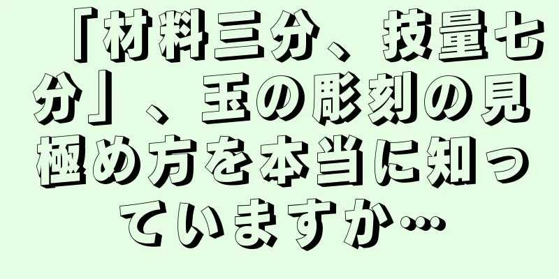 「材料三分、技量七分」、玉の彫刻の見極め方を本当に知っていますか…